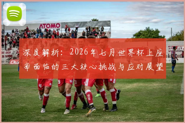 深度解析:2026年七月世界杯上座率面临的三大核心挑战与应对展望