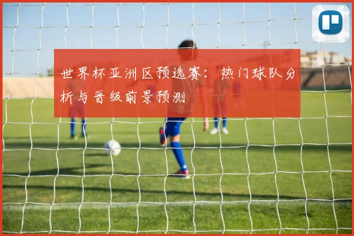 世界杯亚洲区预选赛：热门球队分析与晋级前景预测