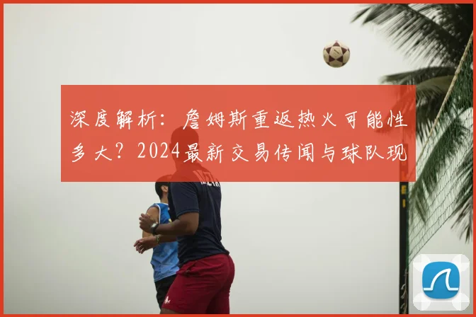 深度解析：詹姆斯重返热火可能性多大？2024最新交易传闻与球队现状