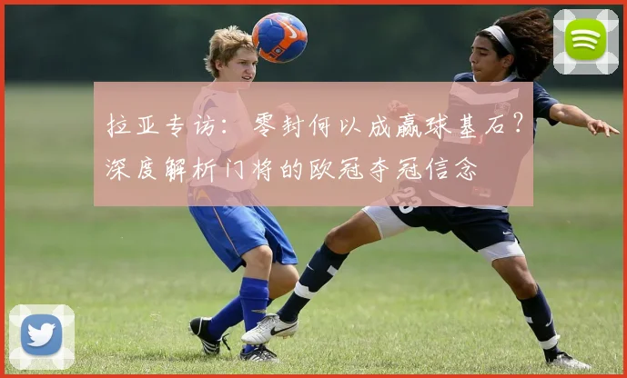 拉亚专访:零封何以成赢球基石?深度解析门将的欧冠夺冠信念