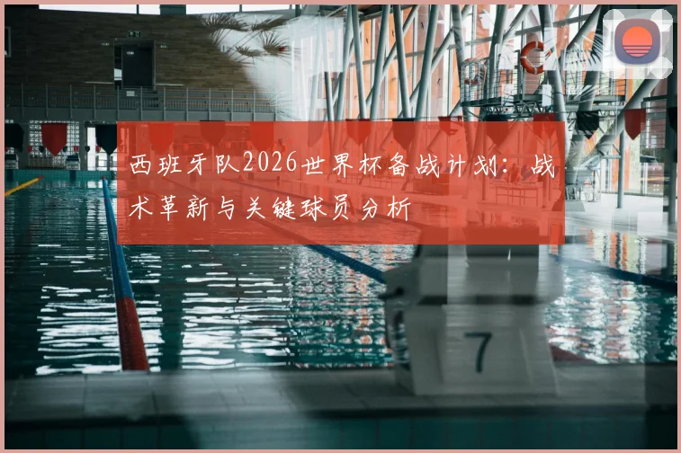 西班牙队2026世界杯备战计划:战术革新与关键球员分析