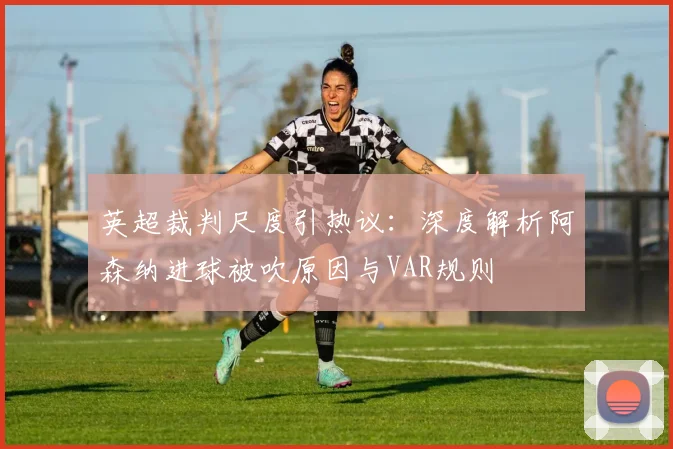 英超裁判尺度引热议：深度解析阿森纳进球被吹原因与VAR规则